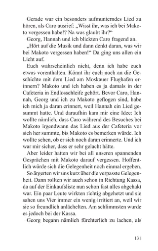 Gerade war ein besonders aufmunterndes Lied zu
hören, als Caro ausrief: „Wisst ihr, was ich bei Mako-
to vergessen habe!? Na was glaubt ihr?“
  Georg, Hannah und ich blickten Caro fragend an.
  „Hört auf die Musik und dann denkt daran, was wir
bei Makoto vergessen haben!“ Da ging uns allen ein
Licht auf.
  Euch wahrscheinlich nicht, denn ich habe euch
etwas vorenthalten. Könnt ihr euch noch an die Ge-
schichte mit dem Lied am Moskauer Flughafen er-
innern? Makoto und ich haben es ja damals in der
Cafeteria in Endlosschleife gehört. Bevor Caro, Han-
nah, Georg und ich zu Makoto geflogen sind, habe
ich mich ja daran erinnert, weil Hannah ein Lied ge-
summt hatte. Und daraufhin kam mir eine Idee: Ich
wollte nämlich, dass Caro während des Besuches bei
Makoto irgendwann das Lied aus der Cafeteria vor
sich her summte, bis Makoto es bemerken würde. Ich
wollte sehen, ob er sich noch daran erinnerte. Und ich
war mir sicher, dass er sehr gelacht hätte.
  Aber leider hatten wir bei all unseren spannenden
Gesprächen mit Makoto darauf vergessen. Hoffent-
lich würde sich die Gelegenheit noch einmal ergeben.
  So ärgerten wir uns kurz über die verpasste Gelegen-
heit. Dann rollten wir auch schon in Richtung Kassa,
da auf der Einkaufsliste nun schon fast alles abgehakt
war. Ein paar Leute wirkten richtig abgehetzt und sie
sahen uns Vier immer ein wenig irritiert an, weil wir
sie so freundlich anlächelten. Am schlimmsten wurde
es jedoch bei der Kassa.
  Georg begann nämlich fürchterlich zu lachen, als


                                                  131
 