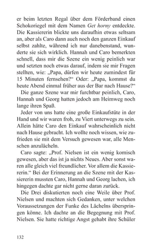 er beim letzten Regal über dem Förderband einen
Schokoriegel mit dem Namen Get horny entdeckte.
Die Kassiererin blickte uns daraufhin etwas seltsam
an, aber als Caro dann auch noch den ganzen Einkauf
selbst zahlte, während ich nur danebenstand, wun-
derte sie sich wirklich. Hannah und Caro bemerkten
schnell, dass mir die Szene ein wenig peinlich war
und setzten noch etwas darauf, indem sie mir Fragen
stellten, wie: „Papa, dürfen wir heute zumindest für
15 Minuten fernsehen?“ Oder: „Papa, kommst du
heute Abend einmal früher aus der Bar nach Hause?“
  Die ganze Szene war mir furchtbar peinlich, Caro,
Hannah und Georg hatten jedoch am Heimweg noch
lange ihren Spaß.
  Jeder von uns hatte eine große Einkaufstüte in der
Hand und wir waren froh, zu Viert unterwegs zu sein.
Allein hätte Caro den Einkauf wahrscheinlich nicht
nach Hause gebracht. Ich wollte noch wissen, wie zu-
frieden sie mit dem Versuch gewesen war, alle Men-
schen anzulächeln.
  Caro sagte: „Prof. Nielsen ist ein wenig komisch
gewesen, aber das ist ja nichts Neues. Aber sonst wa-
ren alle gleich viel freundlicher. Vor allem die Kassie-
rerin.“ Bei der Erinnerung an die Szene mit der Kas-
siererin mussten Caro, Hannah und Georg lachen, ich
hingegen dachte gar nicht gerne daran zurück.
  Die Drei diskutierten noch eine Weile über Prof.
Nielsen und machten sich Gedanken, unter welchen
Voraussetzungen der Funke des Lächelns übersprin-
gen könne. Ich dachte an die Begegnung mit Prof.
Nielsen. Sie hatte richtige Angst gehabt ihre Schüler


132
 