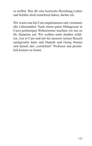 zu treffen. Was für eine komische Beziehung Lehrer
und Schüler doch manchmal haben, dachte ich.

Wir waren nun bei Caro angekommen und verstauten
alle Lebensmittel. Nach einem guten Mittagessen in
Caros geräumigen Wohnzimmer machten wir uns zu
Dr. Quantum auf. Wir wollten mehr darüber erfah-
ren, was er Caro und mir bei unserem letzten Besuch
nachgerufen hatte und Hannah und Georg freuten
sich darauf, den „verrückten“ Professor nun persön-
lich kennen zu lernen.




                                                133
 