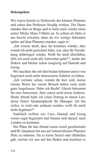 Hokuspokus

Wir waren bereits in Sichtweite des kleinen Planeten
und sahen den Professor freudig winken. Die Haare
standen ihm zu Berge und er hatte auch wieder eines
seiner Micky Maus T-Shirts an. Es schien als hätte er
uns bereits erwartet, denn als wir wenige Sekunden
später auf dem Planeten standen, sagte er:
  „Ich wusste doch, dass ihr kommen würdet, aber
womit ich nicht gerechnet habe, war, dass ihr Verstär-
kung mitbringen würdet. Wollt ihr mich überfallen,
falls ich euch nicht alle Antworten gebe?“, lachte der
Doktor und blickte schon neugierig auf Hannah und
Georg.
  Wir machten ihn mit den beiden bekannt und er war
begeistert noch mehr interessierte Zuhörer zu haben.
  „Ich vermute schon, warum ihr hier seid, meine
letzten Worte bei eurem Besuch haben euch nicht
ganz losgelassen. Habe ich Recht? Gleich bekommt
ihr eure Antworten. Aber zuerst noch etwas Anderes.
Heute Abend halte ich einen Vortrag in einem Lon-
doner Hotel: Quantenphysik für Manager. Ich bin
sicher, es wird sehr amüsant werden, wollt ihr mich
nicht begleiten?“
  Natürlich wollten wir. Caro, Hannah und Georg
waren sogar begeistert und freuten sich darauf, nach
London zu kommen.
  Die Pläne für den Abend waren somit geschmiedet
und Dr. Quantum bat uns auf seinem kleinen Planeten
Platz zu nehmen. Da es keine Sessel oder ähnliches
gab, setzten wir uns auf den Boden und machten es


134
 