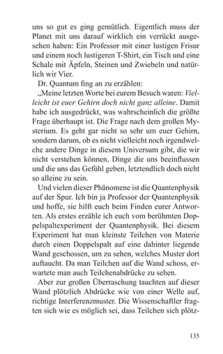 uns so gut es ging gemütlich. Eigentlich muss der
Planet mit uns darauf wirklich ein verrückt ausge-
sehen haben: Ein Professor mit einer lustigen Frisur
und einem noch lustigeren T-Shirt, ein Tisch und eine
Schale mit Äpfeln, Steinen und Zwiebeln und natür-
lich wir Vier.
  Dr. Quantum fing an zu erzählen:
  „Meine letzten Worte bei eurem Besuch waren: Viel-
leicht ist euer Gehirn doch nicht ganz alleine. Damit
habe ich ausgedrückt, was wahrscheinlich die größte
Frage überhaupt ist. Die Frage nach dem großen My-
sterium. Es geht gar nicht so sehr um euer Gehirn,
sondern darum, ob es nicht vielleicht noch irgendwel-
che andere Dinge in diesem Universum gibt, die wir
nicht verstehen können, Dinge die uns beeinflussen
und die uns das Gefühl geben, letztendlich doch nicht
so alleine zu sein.
  Und vielen dieser Phänomene ist die Quantenphysik
auf der Spur. Ich bin ja Professor der Quantenphysik
und hoffe, sie hilft euch beim Finden eurer Antwor-
ten. Als erstes erzähle ich euch vom berühmten Dop-
pelspaltexperiment der Quantenphysik. Bei diesem
Experiment hat man kleinste Teilchen von Materie
durch einen Doppelspalt auf eine dahinter liegende
Wand geschossen, um zu sehen, welches Muster dort
auftaucht. Da man Teilchen auf die Wand schoss, er-
wartete man auch Teilchenabdrücke zu sehen.
  Aber zur großen Überraschung tauchten auf dieser
Wand plötzlich Abdrücke wie von einer Welle auf,
richtige Interferenzmuster. Die Wissenschaftler frag-
ten sich wie es möglich sei, dass Teilchen sich plötz-


                                                  135
 