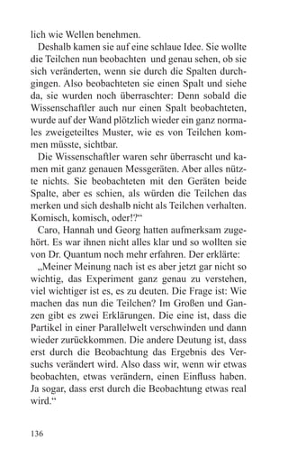 lich wie Wellen benehmen.
  Deshalb kamen sie auf eine schlaue Idee. Sie wollte
die Teilchen nun beobachten und genau sehen, ob sie
sich veränderten, wenn sie durch die Spalten durch-
gingen. Also beobachteten sie einen Spalt und siehe
da, sie wurden noch überraschter: Denn sobald die
Wissenschaftler auch nur einen Spalt beobachteten,
wurde auf der Wand plötzlich wieder ein ganz norma-
les zweigeteiltes Muster, wie es von Teilchen kom-
men müsste, sichtbar.
  Die Wissenschaftler waren sehr überrascht und ka-
men mit ganz genauen Messgeräten. Aber alles nütz-
te nichts. Sie beobachteten mit den Geräten beide
Spalte, aber es schien, als würden die Teilchen das
merken und sich deshalb nicht als Teilchen verhalten.
Komisch, komisch, oder!?“
  Caro, Hannah und Georg hatten aufmerksam zuge-
hört. Es war ihnen nicht alles klar und so wollten sie
von Dr. Quantum noch mehr erfahren. Der erklärte:
  „Meiner Meinung nach ist es aber jetzt gar nicht so
wichtig, das Experiment ganz genau zu verstehen,
viel wichtiger ist es, es zu deuten. Die Frage ist: Wie
machen das nun die Teilchen? Im Großen und Gan-
zen gibt es zwei Erklärungen. Die eine ist, dass die
Partikel in einer Parallelwelt verschwinden und dann
wieder zurückkommen. Die andere Deutung ist, dass
erst durch die Beobachtung das Ergebnis des Ver-
suchs verändert wird. Also dass wir, wenn wir etwas
beobachten, etwas verändern, einen Einfluss haben.
Ja sogar, dass erst durch die Beobachtung etwas real
wird.“


136
 