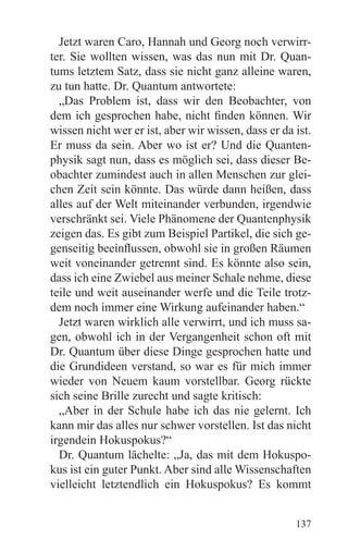 Jetzt waren Caro, Hannah und Georg noch verwirr-
ter. Sie wollten wissen, was das nun mit Dr. Quan-
tums letztem Satz, dass sie nicht ganz alleine waren,
zu tun hatte. Dr. Quantum antwortete:
  „Das Problem ist, dass wir den Beobachter, von
dem ich gesprochen habe, nicht finden können. Wir
wissen nicht wer er ist, aber wir wissen, dass er da ist.
Er muss da sein. Aber wo ist er? Und die Quanten-
physik sagt nun, dass es möglich sei, dass dieser Be-
obachter zumindest auch in allen Menschen zur glei-
chen Zeit sein könnte. Das würde dann heißen, dass
alles auf der Welt miteinander verbunden, irgendwie
verschränkt sei. Viele Phänomene der Quantenphysik
zeigen das. Es gibt zum Beispiel Partikel, die sich ge-
genseitig beeinflussen, obwohl sie in großen Räumen
weit voneinander getrennt sind. Es könnte also sein,
dass ich eine Zwiebel aus meiner Schale nehme, diese
teile und weit auseinander werfe und die Teile trotz-
dem noch immer eine Wirkung aufeinander haben.“
  Jetzt waren wirklich alle verwirrt, und ich muss sa-
gen, obwohl ich in der Vergangenheit schon oft mit
Dr. Quantum über diese Dinge gesprochen hatte und
die Grundideen verstand, so war es für mich immer
wieder von Neuem kaum vorstellbar. Georg rückte
sich seine Brille zurecht und sagte kritisch:
  „Aber in der Schule habe ich das nie gelernt. Ich
kann mir das alles nur schwer vorstellen. Ist das nicht
irgendein Hokuspokus?“
  Dr. Quantum lächelte: „Ja, das mit dem Hokuspo-
kus ist ein guter Punkt. Aber sind alle Wissenschaften
vielleicht letztendlich ein Hokuspokus? Es kommt


                                                     137
 