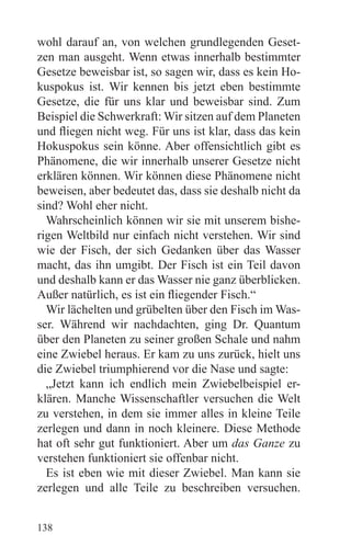 wohl darauf an, von welchen grundlegenden Geset-
zen man ausgeht. Wenn etwas innerhalb bestimmter
Gesetze beweisbar ist, so sagen wir, dass es kein Ho-
kuspokus ist. Wir kennen bis jetzt eben bestimmte
Gesetze, die für uns klar und beweisbar sind. Zum
Beispiel die Schwerkraft: Wir sitzen auf dem Planeten
und fliegen nicht weg. Für uns ist klar, dass das kein
Hokuspokus sein könne. Aber offensichtlich gibt es
Phänomene, die wir innerhalb unserer Gesetze nicht
erklären können. Wir können diese Phänomene nicht
beweisen, aber bedeutet das, dass sie deshalb nicht da
sind? Wohl eher nicht.
  Wahrscheinlich können wir sie mit unserem bishe-
rigen Weltbild nur einfach nicht verstehen. Wir sind
wie der Fisch, der sich Gedanken über das Wasser
macht, das ihn umgibt. Der Fisch ist ein Teil davon
und deshalb kann er das Wasser nie ganz überblicken.
Außer natürlich, es ist ein fliegender Fisch.“
  Wir lächelten und grübelten über den Fisch im Was-
ser. Während wir nachdachten, ging Dr. Quantum
über den Planeten zu seiner großen Schale und nahm
eine Zwiebel heraus. Er kam zu uns zurück, hielt uns
die Zwiebel triumphierend vor die Nase und sagte:
  „Jetzt kann ich endlich mein Zwiebelbeispiel er-
klären. Manche Wissenschaftler versuchen die Welt
zu verstehen, in dem sie immer alles in kleine Teile
zerlegen und dann in noch kleinere. Diese Methode
hat oft sehr gut funktioniert. Aber um das Ganze zu
verstehen funktioniert sie offenbar nicht.
  Es ist eben wie mit dieser Zwiebel. Man kann sie
zerlegen und alle Teile zu beschreiben versuchen.


138
 