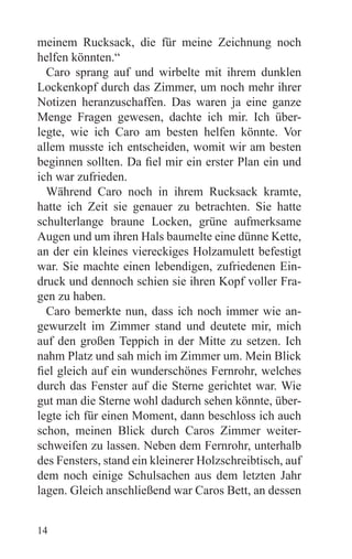 meinem Rucksack, die für meine Zeichnung noch
helfen könnten.“
  Caro sprang auf und wirbelte mit ihrem dunklen
Lockenkopf durch das Zimmer, um noch mehr ihrer
Notizen heranzuschaffen. Das waren ja eine ganze
Menge Fragen gewesen, dachte ich mir. Ich über-
legte, wie ich Caro am besten helfen könnte. Vor
allem musste ich entscheiden, womit wir am besten
beginnen sollten. Da fiel mir ein erster Plan ein und
ich war zufrieden.
  Während Caro noch in ihrem Rucksack kramte,
hatte ich Zeit sie genauer zu betrachten. Sie hatte
schulterlange braune Locken, grüne aufmerksame
Augen und um ihren Hals baumelte eine dünne Kette,
an der ein kleines viereckiges Holzamulett befestigt
war. Sie machte einen lebendigen, zufriedenen Ein-
druck und dennoch schien sie ihren Kopf voller Fra-
gen zu haben.
  Caro bemerkte nun, dass ich noch immer wie an-
gewurzelt im Zimmer stand und deutete mir, mich
auf den großen Teppich in der Mitte zu setzen. Ich
nahm Platz und sah mich im Zimmer um. Mein Blick
fiel gleich auf ein wunderschönes Fernrohr, welches
durch das Fenster auf die Sterne gerichtet war. Wie
gut man die Sterne wohl dadurch sehen könnte, über-
legte ich für einen Moment, dann beschloss ich auch
schon, meinen Blick durch Caros Zimmer weiter-
schweifen zu lassen. Neben dem Fernrohr, unterhalb
des Fensters, stand ein kleinerer Holzschreibtisch, auf
dem noch einige Schulsachen aus dem letzten Jahr
lagen. Gleich anschließend war Caros Bett, an dessen


14
 