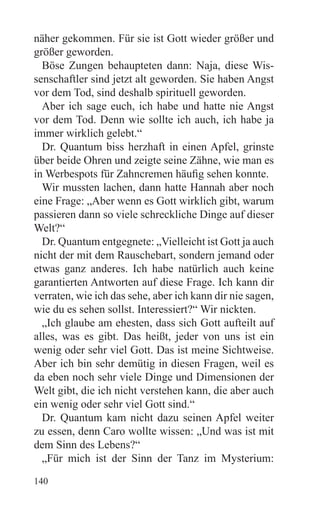 näher gekommen. Für sie ist Gott wieder größer und
größer geworden.
  Böse Zungen behaupteten dann: Naja, diese Wis-
senschaftler sind jetzt alt geworden. Sie haben Angst
vor dem Tod, sind deshalb spirituell geworden.
  Aber ich sage euch, ich habe und hatte nie Angst
vor dem Tod. Denn wie sollte ich auch, ich habe ja
immer wirklich gelebt.“
  Dr. Quantum biss herzhaft in einen Apfel, grinste
über beide Ohren und zeigte seine Zähne, wie man es
in Werbespots für Zahncremen häufig sehen konnte.
  Wir mussten lachen, dann hatte Hannah aber noch
eine Frage: „Aber wenn es Gott wirklich gibt, warum
passieren dann so viele schreckliche Dinge auf dieser
Welt?“
  Dr. Quantum entgegnete: „Vielleicht ist Gott ja auch
nicht der mit dem Rauschebart, sondern jemand oder
etwas ganz anderes. Ich habe natürlich auch keine
garantierten Antworten auf diese Frage. Ich kann dir
verraten, wie ich das sehe, aber ich kann dir nie sagen,
wie du es sehen sollst. Interessiert?“ Wir nickten.
  „Ich glaube am ehesten, dass sich Gott aufteilt auf
alles, was es gibt. Das heißt, jeder von uns ist ein
wenig oder sehr viel Gott. Das ist meine Sichtweise.
Aber ich bin sehr demütig in diesen Fragen, weil es
da eben noch sehr viele Dinge und Dimensionen der
Welt gibt, die ich nicht verstehen kann, die aber auch
ein wenig oder sehr viel Gott sind.“
  Dr. Quantum kam nicht dazu seinen Apfel weiter
zu essen, denn Caro wollte wissen: „Und was ist mit
dem Sinn des Lebens?“
  „Für mich ist der Sinn der Tanz im Mysterium:
140
 