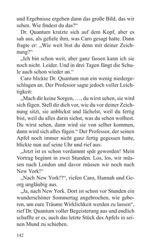 und Ergebnisse ergeben dann das große Bild, das wir
sehen. Wie findest du das?“
  Dr. Quantum kratzte sich auf dem Kopf, aber es
sah aus, als gefiele ihm, was Caro gesagt hatte. Dann
fragte er: „Wie weit bist du denn mit deiner Zeich-
nung?“
  „Ich bin schon weit, aber ganz fassen kann ich sie
noch nicht. Leider. Und in drei Tagen fängt die Schu-
le auch schon wieder an.“
  Caro blickte Dr. Quantum nun ein wenig niederge-
schlagen an. Der Professor sagte jedoch voller Leich-
tigkeit:
  „Mach dir keine Sorgen, …, du wirst sehen, sie wird
sich fügen. Stell dir dich vor, wie du vor deiner Zeich-
nung sitzt, sie anblickst und lächelst, weil du fertig
bist, weil du alles darin siehst, was du sehen wolltest.
Du wirst sehen, dann wird sie von selber kommen,
dann wird sich alles fügen.“ Der Professor, der seinen
Apfel noch immer nicht ganz fertig gegessen hatte,
blickte nun auf seine Uhr und rief aus:
  „Jetzt ist es schon verdammt spät geworden! Mein
Vortrag beginnt in zwei Stunden. Los, los, wir müs-
sen nach London und davor müssen wir noch nach
New York!“
  „Nach New York!?“, riefen Caro, Hannah und Ge-
org ungläubig aus.
  „Ja, nach New York. Dort ist schon vor Stunden ein
wunderschöner Sommertag angebrochen, wie gebo-
ren, um eure Träume Wirklichkeit werden zu lassen“,
rief Dr. Quantum voller Begeisterung aus und endlich
schaffte er es, auch das letzte Stück des Apfels in sei-
nen Mund zu schieben.
142
 