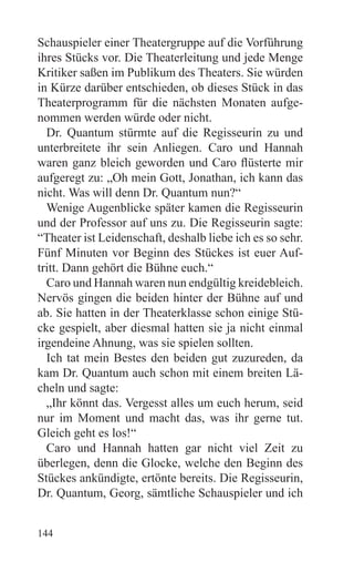 Schauspieler einer Theatergruppe auf die Vorführung
ihres Stücks vor. Die Theaterleitung und jede Menge
Kritiker saßen im Publikum des Theaters. Sie würden
in Kürze darüber entschieden, ob dieses Stück in das
Theaterprogramm für die nächsten Monaten aufge-
nommen werden würde oder nicht.
  Dr. Quantum stürmte auf die Regisseurin zu und
unterbreitete ihr sein Anliegen. Caro und Hannah
waren ganz bleich geworden und Caro flüsterte mir
aufgeregt zu: „Oh mein Gott, Jonathan, ich kann das
nicht. Was will denn Dr. Quantum nun?“
  Wenige Augenblicke später kamen die Regisseurin
und der Professor auf uns zu. Die Regisseurin sagte:
“Theater ist Leidenschaft, deshalb liebe ich es so sehr.
Fünf Minuten vor Beginn des Stückes ist euer Auf-
tritt. Dann gehört die Bühne euch.“
  Caro und Hannah waren nun endgültig kreidebleich.
Nervös gingen die beiden hinter der Bühne auf und
ab. Sie hatten in der Theaterklasse schon einige Stü-
cke gespielt, aber diesmal hatten sie ja nicht einmal
irgendeine Ahnung, was sie spielen sollten.
  Ich tat mein Bestes den beiden gut zuzureden, da
kam Dr. Quantum auch schon mit einem breiten Lä-
cheln und sagte:
  „Ihr könnt das. Vergesst alles um euch herum, seid
nur im Moment und macht das, was ihr gerne tut.
Gleich geht es los!“
  Caro und Hannah hatten gar nicht viel Zeit zu
überlegen, denn die Glocke, welche den Beginn des
Stückes ankündigte, ertönte bereits. Die Regisseurin,
Dr. Quantum, Georg, sämtliche Schauspieler und ich


144
 