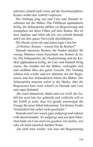 stürmten schnell nach vorne auf die Zuschauerplätze.
Keiner wollte den Auftritt verpassen.
  Der Vorhang ging auf und Caro und Hannah er-
schienen auf der Bühne. Das Publikum applaudierte
heftig, die Schauspieler pfiffen vor Begeisterung und
trampelten mit ihren Füßen auf dem Boden. Bei all
dem Applaus und Jubel sah ich, wie schnell Hannah
und Caro ihre ganze Nervosität abschüttelten.
  Die Musik setzte ein und schon legte Caro los:
  „O Romeo, Romeo – warum bist du Romeo?“
  Hannah intonierte Romeo, die beiden spielten für
wenige Minuten einen Ausschnitt aus Romeo & Ju-
lia. Die Schauspieler, die Theaterleitung und die Kri-
tiker applaudieren heftig, als Caro und Hannah fertig
waren. Sie standen auf der Bühne, verneigten sich
und strahlten über das ganze Gesicht. Der Vorhang
schloss sich wieder und wir stürmten mit der Regis-
seurin und den Schauspielern hinter die Bühne. Die
Schauspieler mussten sofort in die Maske, aber die
Regisseurin kam noch schnell zu Hannah und Caro
und sagte lächelnd:
  „Ihr ward fantastisch, danke und wer weiß, der Zu-
fall hat euch hier her gebracht und vielleicht will es
der Zufall ja auch, dass wir gerade euretwegen die
Zusage für unser Stück bekommen. Ein kleiner Funke
Verrücktheit hat sicher nicht geschadet.“
  Hannah und Caro waren ganz aufgeregt und redeten
wild durcheinander. So aufgeregt und aus dem Häus-
chen hatte ich Caro noch nie gesehen, ich merkte, wie
sehr ich mich innerlich darüber freute.
  „Da sieht man wieder, was man mit Begeisterung


                                                  145
 