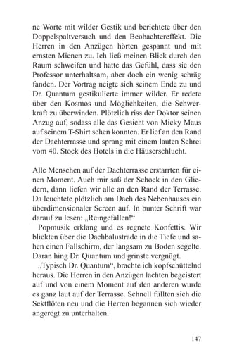 ne Worte mit wilder Gestik und berichtete über den
Doppelspaltversuch und den Beobachtereffekt. Die
Herren in den Anzügen hörten gespannt und mit
ernsten Mienen zu. Ich ließ meinen Blick durch den
Raum schweifen und hatte das Gefühl, dass sie den
Professor unterhaltsam, aber doch ein wenig schräg
fanden. Der Vortrag neigte sich seinem Ende zu und
Dr. Quantum gestikulierte immer wilder. Er redete
über den Kosmos und Möglichkeiten, die Schwer-
kraft zu überwinden. Plötzlich riss der Doktor seinen
Anzug auf, sodass alle das Gesicht von Micky Maus
auf seinem T-Shirt sehen konnten. Er lief an den Rand
der Dachterrasse und sprang mit einem lauten Schrei
vom 40. Stock des Hotels in die Häuserschlucht.

Alle Menschen auf der Dachterrasse erstarrten für ei-
nen Moment. Auch mir saß der Schock in den Glie-
dern, dann liefen wir alle an den Rand der Terrasse.
Da leuchtete plötzlich am Dach des Nebenhauses ein
überdimensionaler Screen auf. In bunter Schrift war
darauf zu lesen: „Reingefallen!“
  Popmusik erklang und es regnete Konfettis. Wir
blickten über die Dachbalustrade in die Tiefe und sa-
hen einen Fallschirm, der langsam zu Boden segelte.
Daran hing Dr. Quantum und grinste vergnügt.
  „Typisch Dr. Quantum“, brachte ich kopfschüttelnd
heraus. Die Herren in den Anzügen lachten begeistert
auf und von einem Moment auf den anderen wurde
es ganz laut auf der Terrasse. Schnell füllten sich die
Sektflöten neu und die Herren begannen sich wieder
angeregt zu unterhalten.


                                                   147
 