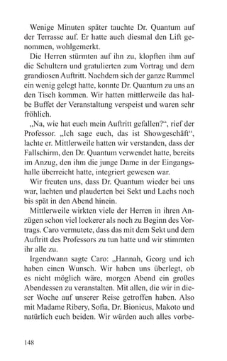 Wenige Minuten später tauchte Dr. Quantum auf
der Terrasse auf. Er hatte auch diesmal den Lift ge-
nommen, wohlgemerkt.
  Die Herren stürmten auf ihn zu, klopften ihm auf
die Schultern und gratulierten zum Vortrag und dem
grandiosen Auftritt. Nachdem sich der ganze Rummel
ein wenig gelegt hatte, konnte Dr. Quantum zu uns an
den Tisch kommen. Wir hatten mittlerweile das hal-
be Buffet der Veranstaltung verspeist und waren sehr
fröhlich.
  „Na, wie hat euch mein Auftritt gefallen?“, rief der
Professor. „Ich sage euch, das ist Showgeschäft“,
lachte er. Mittlerweile hatten wir verstanden, dass der
Fallschirm, den Dr. Quantum verwendet hatte, bereits
im Anzug, den ihm die junge Dame in der Eingangs-
halle überreicht hatte, integriert gewesen war.
  Wir freuten uns, dass Dr. Quantum wieder bei uns
war, lachten und plauderten bei Sekt und Lachs noch
bis spät in den Abend hinein.
  Mittlerweile wirkten viele der Herren in ihren An-
zügen schon viel lockerer als noch zu Beginn des Vor-
trags. Caro vermutete, dass das mit dem Sekt und dem
Auftritt des Professors zu tun hatte und wir stimmten
ihr alle zu.
  Irgendwann sagte Caro: „Hannah, Georg und ich
haben einen Wunsch. Wir haben uns überlegt, ob
es nicht möglich wäre, morgen Abend ein großes
Abendessen zu veranstalten. Mit allen, die wir in die-
ser Woche auf unserer Reise getroffen haben. Also
mit Madame Ribery, Sofia, Dr. Bionicus, Makoto und
natürlich euch beiden. Wir würden auch alles vorbe-


148
 
