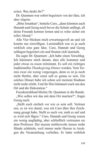 reiten. Was denkt ihr?“
  Dr. Quantum war sofort begeistert von der Idee, ich
aber zögerte.
  „Bitte Jonathan“, bettelte Caro, „dann könnten auch
Hannah und Georg noch bevor die Schule anfängt, all
deine Freunde kennen lernen und es wäre sicher ein
toller Abend.“
  Alle Vier blickten mich erwartungsvoll an und ich
konnte nur einwilligen. Letztendlich war es ja auch
wirklich eine gute Idee. Caro, Hannah und Georg
schlugen begeistert ein und freuten sich lautstark.
  Da sagte Dr. Quantum: „Ich habe einen Vorschlag.
Ich kümmere mich darum, dass alle kommen und
jeder etwas zu essen mitnimmt. Es soll ein richtiges
traditionelles Thanksgiving-Dinner werden. Vom Ter-
min zwar ein wenig vorgezogen, denn es ist ja noch
nicht Herbst, aber sonst soll es genau so sein. Ein
solches Dinner habe ich schon seit meinem Studium
nicht mehr erlebt. Und ihr Drei kümmert euch um den
Ort und die Dekoration.“
  Freudestrahlend blickte Dr. Quantum in die Runde.
  „Wie sollen wir das mit dem Ort machen?“, fragte
Georg nach.
  „Stellt euch einfach vor wie es sein soll. Vertraut
mir, es ist wie damit, was ich Caro über ihre Zeich-
nung gesagt habe. Stellt es euch vor, malt es auf und
es wird sich fügen.“ Caro, Hannah und Georg waren
ein wenig ungläubig, aber schließlich vertrauten sie
dem Professor. Der musste mittlerweile immer mehr
Hände schütteln, weil immer mehr Herren in Anzü-
gen die Veranstaltung verließen. Er hatte wirklich


                                                 149
 
