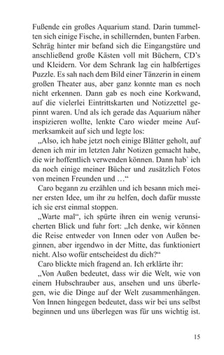 Fußende ein großes Aquarium stand. Darin tummel-
ten sich einige Fische, in schillernden, bunten Farben.
Schräg hinter mir befand sich die Eingangstüre und
anschließend große Kästen voll mit Büchern, CD’s
und Kleidern. Vor dem Schrank lag ein halbfertiges
Puzzle. Es sah nach dem Bild einer Tänzerin in einem
großen Theater aus, aber ganz konnte man es noch
nicht erkennen. Dann gab es noch eine Korkwand,
auf die vielerlei Eintrittskarten und Notizzettel ge-
pinnt waren. Und als ich gerade das Aquarium näher
inspizieren wollte, lenkte Caro wieder meine Auf-
merksamkeit auf sich und legte los:
  „Also, ich habe jetzt noch einige Blätter geholt, auf
denen ich mir im letzten Jahr Notizen gemacht habe,
die wir hoffentlich verwenden können. Dann hab` ich
da noch einige meiner Bücher und zusätzlich Fotos
von meinen Freunden und …“
  Caro begann zu erzählen und ich besann mich mei-
ner ersten Idee, um ihr zu helfen, doch dafür musste
ich sie erst einmal stoppen.
  „Warte mal“, ich spürte ihren ein wenig verunsi-
cherten Blick und fuhr fort: „Ich denke, wir können
die Reise entweder von Innen oder von Außen be-
ginnen, aber irgendwo in der Mitte, das funktioniert
nicht. Also wofür entscheidest du dich?“
  Caro blickte mich fragend an. Ich erklärte ihr:
  „Von Außen bedeutet, dass wir die Welt, wie von
einem Hubschrauber aus, ansehen und uns überle-
gen, wie die Dinge auf der Welt zusammenhängen.
Von Innen hingegen bedeutet, dass wir bei uns selbst
beginnen und uns überlegen was für uns wichtig ist.


                                                    15
 