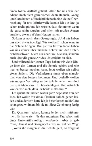 einen tollen Auftritt gehabt. Aber für uns war der
Abend noch nicht ganz vorbei, denn Hannah, Georg
und Caro hatten offensichtlich noch eine kleine Über-
raschung für uns. Mittlerweile kannte ich die Drei ja
schon recht gut und ich wusste, dass sie immer wenn
sie ganz ruhig wurden und mich mit großen Augen
ansahen, etwas auf dem Herzen hatten.
  So kam es auch, dass Georg sagte: „Und wir haben
uns noch etwas überlegt. Wir wollen frischen Wind in
die Schule bringen. Die ganzen letzten Jahre haben
wir uns immer über manche Lehrer und den Unter-
richt beschwert. Nicht nur über Frau Nielsen, sondern
auch über die ganze Art des Unterrichts an sich.
  Und während der letzten Tage haben wir viele Din-
ge über das Lernen und die Schule gehört und wie
man es besser machen kann. Jetzt wollen wir selbst
etwas ändern. Die Veränderung muss eben manch-
mal von den Jungen kommen. Und deshalb wollen
wir morgen Vormittag in die Schule gehen, um dort
bis zum Abendessen zu beratschlagen. Und natürlich
wollen wir auch, dass ihr beide mitkommt.“
  Dr. Quantum und ich waren ganz begeistert von der
Idee. Ich wollte mir das auf keinen Fall entgehen las-
sen und außerdem hatte ich ja beschlossen mich Caro
solange zu widmen, bis sie mit ihrer Zeichnung fertig
war.
  Dr. Quantum jedoch, konnte leider nicht mitkom-
men. Er hatte sich für den morgigen Tag schon mit
einer Universitätskollegin verabredet. Aber er gab
Caro, Hannah und Georg noch etwas mit auf den Weg:
  „Wenn ihr morgen in die Schule geht, so vergesst


150
 