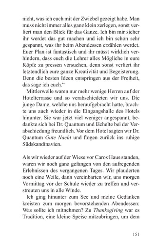 nicht, was ich euch mit der Zwiebel gezeigt habe. Man
muss nicht immer alles ganz klein zerlegen, sonst ver-
liert man den Blick für das Ganze. Ich bin mir sicher
ihr werdet das gut machen und ich bin schon sehr
gespannt, was ihr beim Abendessen erzählen werdet.
Euer Plan ist fantastisch und ihr müsst wirklich ver-
hindern, dass euch die Lehrer alles Mögliche in eure
Köpfe zu pressen versuchen, denn sonst verliert ihr
letztendlich eure ganze Kreativität und Begeisterung.
Denn die besten Ideen entspringen aus der Freiheit,
das sage ich euch.“
  Mittlerweile waren nur mehr wenige Herren auf der
Hotelterrasse und so verabschiedeten wir uns. Die
junge Dame, welche uns heraufgebracht hatte, brach-
te uns auch wieder in die Eingangshalle des Hotels
hinunter. Sie war jetzt viel weniger angespannt, be-
dankte sich bei Dr. Quantum und lächelte bei der Ver-
abschiedung freundlich. Vor dem Hotel sagten wir Dr.
Quantum Gute Nacht und flogen zurück ins ruhige
Südskandinavien.

Als wir wieder auf der Wiese vor Caros Haus standen,
waren wir noch ganz gefangen von den aufregenden
Erlebnissen des vergangenen Tages. Wir plauderten
noch eine Weile, dann vereinbarten wir, uns morgen
Vormittag vor der Schule wieder zu treffen und ver-
streuten uns in alle Winde.
  Ich ging hinunter zum See und meine Gedanken
kreisten zum morgen bevorstehenden Abendessen:
Was sollte ich mitnehmen? Zu Thanksgiving war es
Tradition, eine kleine Speise mitzubringen, um dem


                                                  151
 