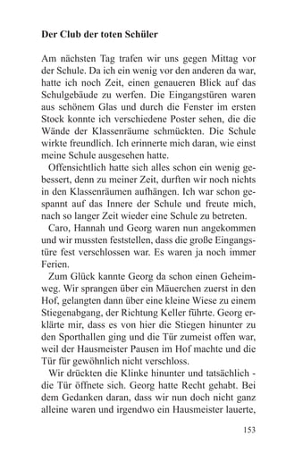 Der Club der toten Schüler

Am nächsten Tag trafen wir uns gegen Mittag vor
der Schule. Da ich ein wenig vor den anderen da war,
hatte ich noch Zeit, einen genaueren Blick auf das
Schulgebäude zu werfen. Die Eingangstüren waren
aus schönem Glas und durch die Fenster im ersten
Stock konnte ich verschiedene Poster sehen, die die
Wände der Klassenräume schmückten. Die Schule
wirkte freundlich. Ich erinnerte mich daran, wie einst
meine Schule ausgesehen hatte.
  Offensichtlich hatte sich alles schon ein wenig ge-
bessert, denn zu meiner Zeit, durften wir noch nichts
in den Klassenräumen aufhängen. Ich war schon ge-
spannt auf das Innere der Schule und freute mich,
nach so langer Zeit wieder eine Schule zu betreten.
  Caro, Hannah und Georg waren nun angekommen
und wir mussten feststellen, dass die große Eingangs-
türe fest verschlossen war. Es waren ja noch immer
Ferien.
  Zum Glück kannte Georg da schon einen Geheim-
weg. Wir sprangen über ein Mäuerchen zuerst in den
Hof, gelangten dann über eine kleine Wiese zu einem
Stiegenabgang, der Richtung Keller führte. Georg er-
klärte mir, dass es von hier die Stiegen hinunter zu
den Sporthallen ging und die Tür zumeist offen war,
weil der Hausmeister Pausen im Hof machte und die
Tür für gewöhnlich nicht verschloss.
  Wir drückten die Klinke hinunter und tatsächlich -
die Tür öffnete sich. Georg hatte Recht gehabt. Bei
dem Gedanken daran, dass wir nun doch nicht ganz
alleine waren und irgendwo ein Hausmeister lauerte,
                                                  153
 