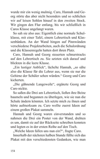 wurde mir ein wenig mulmig. Caro, Hannah und Ge-
org störte das aber nicht besonders und so schlichen
wir auf leisen Sohlen hinauf in den zweiten Stock.
Wir gingen den Flur entlang, bis wir schließlich in
Caros Klasse angelangt waren.
  So sah sie also aus: Eigentlich eine normale Schul-
klasse, mit einer Tafel, einem Lehrertisch und Klas-
senbänken. An der Wand hingen auf Pinnwänden
verschiedene Projektarbeiten, auch die Schulordnung
und die Klassenregeln hatten dort ihren Platz.
  Caro, Hannah und Georg steuerten schnurstracks
auf den Lehrertisch zu. Sie setzten sich darauf und
blickten in die leere Klasse.
  „Ein lustiger Anblick“, lächelte Hannah, „so sähe
also die Klasse für die Lehrer aus, wenn sie nur die
Gehirne der Schüler sehen würden.“ Georg und Caro
kicherten.
  „Die gähnende Langeweile“, ergänzte Georg und
Caro nickte.
  So saßen die Drei am Lehrertisch, ließen ihre Beine
baumeln und begannen zu überlegen, wie sie nun die
Schule ändern könnten. Ich setzte mich zu ihnen und
hörte aufmerksam zu. Caro wollte zuerst Ideen auf
einem großen Plakat sammeln.
  Hannah und Georg waren einverstanden und so
nahmen die Drei ein Poster von der Wand, drehten
es um, damit sie auf der Rückseite schreiben konnten
und legten es in der ersten Reihe auf den Tisch.
  „Welche Ideen fallen uns nun ein?“, fragte Caro.
  Innerhalb der nächsten halben Stunde füllte sich das
Plakat mit den verschiedensten Gedanken, wie man


154
 