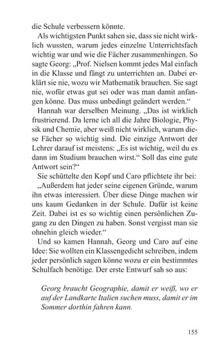 die Schule verbessern könnte.
  Als wichtigsten Punkt sahen sie, dass sie nicht wirk-
lich wussten, warum jedes einzelne Unterrichtsfach
wichtig war und wie die Fächer zusammenhingen. So
sagte Georg: „Prof. Nielsen kommt jedes Mal einfach
in die Klasse und fängt zu unterrichten an. Dabei er-
klärt sie nie, wozu wir Mathematik brauchen. Sie sagt
nie, wofür etwas gut sei oder was man damit anfan-
gen könne. Das muss unbedingt geändert werden.“
  Hannah war derselben Meinung. „Das ist wirklich
frustrierend. Da lerne ich all die Jahre Biologie, Phy-
sik und Chemie, aber weiß nicht wirklich, warum die-
se Fächer so wichtig sind. Die einzige Antwort der
Lehrer darauf ist meistens: „Es ist wichtig, weil du es
dann im Studium brauchen wirst.“ Soll das eine gute
Antwort sein?“
  Sie schüttelte den Kopf und Caro pflichtete ihr bei:
  „Außerdem hat jeder seine eigenen Gründe, warum
ihn etwas interessiert. Über diese Dinge machen wir
uns kaum Gedanken in der Schule. Dafür ist keine
Zeit. Dabei ist es so wichtig einen persönlichen Zu-
gang zu den Dingen zu haben. Sonst vergisst man sie
ohnehin gleich wieder.“
  Und so kamen Hannah, Georg und Caro auf eine
Idee: Sie wollten ein Klassengedicht schreiben, indem
jeder persönlich sagen könne wozu er ein bestimmtes
Schulfach benötige. Der erste Entwurf sah so aus:

   Georg braucht Geographie, damit er weiß, wo er
   auf der Landkarte Italien suchen muss, damit er im
   Sommer dorthin fahren kann.


                                                   155
 