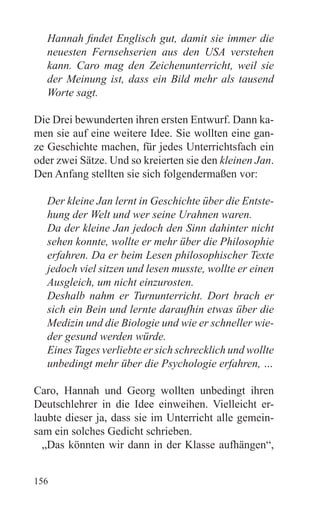 Hannah findet Englisch gut, damit sie immer die
  neuesten Fernsehserien aus den USA verstehen
  kann. Caro mag den Zeichenunterricht, weil sie
  der Meinung ist, dass ein Bild mehr als tausend
  Worte sagt.

Die Drei bewunderten ihren ersten Entwurf. Dann ka-
men sie auf eine weitere Idee. Sie wollten eine gan-
ze Geschichte machen, für jedes Unterrichtsfach ein
oder zwei Sätze. Und so kreierten sie den kleinen Jan.
Den Anfang stellten sie sich folgendermaßen vor:

  Der kleine Jan lernt in Geschichte über die Entste-
  hung der Welt und wer seine Urahnen waren.
  Da der kleine Jan jedoch den Sinn dahinter nicht
  sehen konnte, wollte er mehr über die Philosophie
  erfahren. Da er beim Lesen philosophischer Texte
  jedoch viel sitzen und lesen musste, wollte er einen
  Ausgleich, um nicht einzurosten.
  Deshalb nahm er Turnunterricht. Dort brach er
  sich ein Bein und lernte daraufhin etwas über die
  Medizin und die Biologie und wie er schneller wie-
  der gesund werden würde.
  Eines Tages verliebte er sich schrecklich und wollte
  unbedingt mehr über die Psychologie erfahren, …

Caro, Hannah und Georg wollten unbedingt ihren
Deutschlehrer in die Idee einweihen. Vielleicht er-
laubte dieser ja, dass sie im Unterricht alle gemein-
sam ein solches Gedicht schrieben.
  „Das könnten wir dann in der Klasse aufhängen“,


156
 