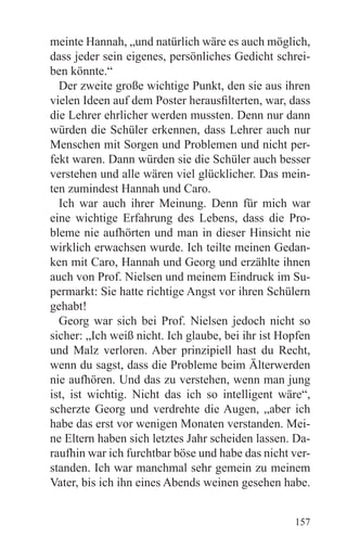 meinte Hannah, „und natürlich wäre es auch möglich,
dass jeder sein eigenes, persönliches Gedicht schrei-
ben könnte.“
  Der zweite große wichtige Punkt, den sie aus ihren
vielen Ideen auf dem Poster herausfilterten, war, dass
die Lehrer ehrlicher werden mussten. Denn nur dann
würden die Schüler erkennen, dass Lehrer auch nur
Menschen mit Sorgen und Problemen und nicht per-
fekt waren. Dann würden sie die Schüler auch besser
verstehen und alle wären viel glücklicher. Das mein-
ten zumindest Hannah und Caro.
  Ich war auch ihrer Meinung. Denn für mich war
eine wichtige Erfahrung des Lebens, dass die Pro-
bleme nie aufhörten und man in dieser Hinsicht nie
wirklich erwachsen wurde. Ich teilte meinen Gedan-
ken mit Caro, Hannah und Georg und erzählte ihnen
auch von Prof. Nielsen und meinem Eindruck im Su-
permarkt: Sie hatte richtige Angst vor ihren Schülern
gehabt!
  Georg war sich bei Prof. Nielsen jedoch nicht so
sicher: „Ich weiß nicht. Ich glaube, bei ihr ist Hopfen
und Malz verloren. Aber prinzipiell hast du Recht,
wenn du sagst, dass die Probleme beim Älterwerden
nie aufhören. Und das zu verstehen, wenn man jung
ist, ist wichtig. Nicht das ich so intelligent wäre“,
scherzte Georg und verdrehte die Augen, „aber ich
habe das erst vor wenigen Monaten verstanden. Mei-
ne Eltern haben sich letztes Jahr scheiden lassen. Da-
raufhin war ich furchtbar böse und habe das nicht ver-
standen. Ich war manchmal sehr gemein zu meinem
Vater, bis ich ihn eines Abends weinen gesehen habe.


                                                   157
 