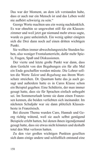 Das war der Moment, an dem ich verstanden habe,
dass er auch nur ein Mensch ist und das Leben wohl
nie aufhört schwierig zu sein.“
  Georgs Worte machten uns ein wenig nachdenklich.
Es war ohnehin so ungewohnt still für ein Klassen-
zimmer und weil jetzt gar niemand mehr etwas sagte,
wurde es ganz unheimlich. Ein wenig später einigten
sich die Drei dann noch auf einen dritten wichtigen
Punkt.
  Sie wollten immer abwechslungsreiche Stunden ha-
ben, also weniger Frontalunterricht, dafür mehr Spie-
le, Fragen, Spaß und Diskussionen.
  Der vierte und letzte große Punkt war dann, dass
dem Gerücht von den Begabungen ein für alle Mal
ein Ende geschaffen werden müsste. Die Lehrer soll-
ten die Worte Talent und Begabung aus ihrem Wort-
schatz streichen. Dr. Quantum hatte das ja auch ge-
sagt und außerdem hatte es in Caros Klasse schon
ein Beispiel gegeben: Eine Schülerin, der man immer
gesagt hatte, dass sie für Sprachen einfach unbegabt
sei. Im Sommerurlaub lernte sie dann einen Franzo-
sen kennen, die beiden verliebten sich ineinander. Im
nächsten Schuljahr war sie dann plötzlich Klassen-
beste in Französisch.
  Bei diesem Thema wurden Caro, Hannah und Ge-
org richtig wütend, weil sie auch selbst genügend
Beispiele erlebt hatten, bei denen ihnen irgendjemand
gesagt hatte, dass sie etwas nicht könnten und deshalb
total den Mut verloren hatten.
  Zu den vier großen wichtigen Punkten gesellten
sich dann einige andere und schließlich entstand eine


158
 