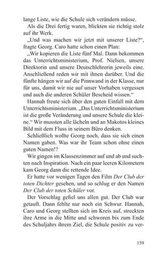 lange Liste, wie die Schule sich verändern müsse.
  Als die Drei fertig waren, blickten sie richtig stolz
auf ihr Werk.
  „Und was machen wir jetzt mit unserer Liste?“,
fragte Georg. Caro hatte schon einen Plan:
  „Wir kopieren die Liste fünf Mal. Dann bekommen
das Unterrichtsministerium, Prof. Nielsen, unsere
Direktorin und unsere Deutschlehrerin jeweils eine.
Anschließend reden wir mit ihnen darüber. Und die
fünfte hängen wir auf die Pinnwand in der Klasse, nur
für uns, damit wir nie auf unser Vorhaben vergessen
und auch die anderen Schüler Bescheid wissen.“
  Hannah freute sich über den guten Einfall mit dem
Unterrichtsministerium. „Das Unterrichtsministerium
ist die große Veränderung und unsere Schule die klei-
ne.“ Wir mussten alle lächeln und an Makotos kleines
Bild mit dem Fluss in seinem Büro denken.
  Schließlich wollte Georg noch, dass sie sich einen
Namen gaben. Was war ihr Team schon ohne einen
guten Namen!?
  Wir gingen im Klassenzimmer auf und ab und such-
ten nach Inspiration. Nach ein paar leeren Kilometern
kam Georg dann die rettende Idee.
  Er hatte vor wenigen Tagen den Film Der Club der
toten Dichter gesehen, und so schlug er den Namen
Der Club der toten Schüler vor.
  Der Vorschlag gefiel uns allen gut. Der Club war
getauft. Dann fehlte nur noch ein Schwur. Hannah,
Caro und Georg stellten sich im Kreis auf, streckten
ihre Arme in die Mitte und schworen bis zum Ende
des Schuljahrs ihrem Ziel, die Schule positiv zu ver-


                                                   159
 