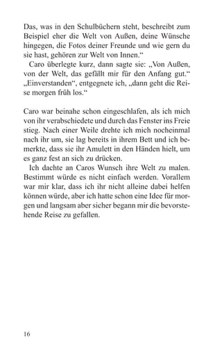 Das, was in den Schulbüchern steht, beschreibt zum
Beispiel eher die Welt von Außen, deine Wünsche
hingegen, die Fotos deiner Freunde und wie gern du
sie hast, gehören zur Welt von Innen.“
  Caro überlegte kurz, dann sagte sie: „Von Außen,
von der Welt, das gefällt mir für den Anfang gut.“
„Einverstanden“, entgegnete ich, „dann geht die Rei-
se morgen früh los.“

Caro war beinahe schon eingeschlafen, als ich mich
von ihr verabschiedete und durch das Fenster ins Freie
stieg. Nach einer Weile drehte ich mich nocheinmal
nach ihr um, sie lag bereits in ihrem Bett und ich be-
merkte, dass sie ihr Amulett in den Händen hielt, um
es ganz fest an sich zu drücken.
  Ich dachte an Caros Wunsch ihre Welt zu malen.
Bestimmt würde es nicht einfach werden. Vorallem
war mir klar, dass ich ihr nicht alleine dabei helfen
können würde, aber ich hatte schon eine Idee für mor-
gen und langsam aber sicher begann mir die bevorste-
hende Reise zu gefallen.




16
 