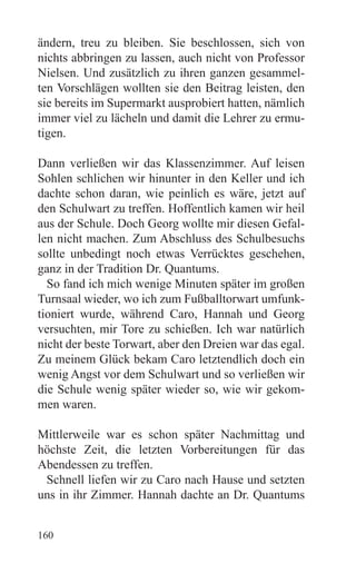 ändern, treu zu bleiben. Sie beschlossen, sich von
nichts abbringen zu lassen, auch nicht von Professor
Nielsen. Und zusätzlich zu ihren ganzen gesammel-
ten Vorschlägen wollten sie den Beitrag leisten, den
sie bereits im Supermarkt ausprobiert hatten, nämlich
immer viel zu lächeln und damit die Lehrer zu ermu-
tigen.

Dann verließen wir das Klassenzimmer. Auf leisen
Sohlen schlichen wir hinunter in den Keller und ich
dachte schon daran, wie peinlich es wäre, jetzt auf
den Schulwart zu treffen. Hoffentlich kamen wir heil
aus der Schule. Doch Georg wollte mir diesen Gefal-
len nicht machen. Zum Abschluss des Schulbesuchs
sollte unbedingt noch etwas Verrücktes geschehen,
ganz in der Tradition Dr. Quantums.
  So fand ich mich wenige Minuten später im großen
Turnsaal wieder, wo ich zum Fußballtorwart umfunk-
tioniert wurde, während Caro, Hannah und Georg
versuchten, mir Tore zu schießen. Ich war natürlich
nicht der beste Torwart, aber den Dreien war das egal.
Zu meinem Glück bekam Caro letztendlich doch ein
wenig Angst vor dem Schulwart und so verließen wir
die Schule wenig später wieder so, wie wir gekom-
men waren.

Mittlerweile war es schon später Nachmittag und
höchste Zeit, die letzten Vorbereitungen für das
Abendessen zu treffen.
 Schnell liefen wir zu Caro nach Hause und setzten
uns in ihr Zimmer. Hannah dachte an Dr. Quantums


160
 