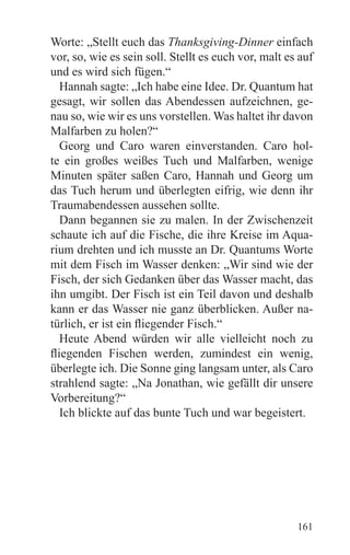 Worte: „Stellt euch das Thanksgiving-Dinner einfach
vor, so, wie es sein soll. Stellt es euch vor, malt es auf
und es wird sich fügen.“
   Hannah sagte: „Ich habe eine Idee. Dr. Quantum hat
gesagt, wir sollen das Abendessen aufzeichnen, ge-
nau so, wie wir es uns vorstellen. Was haltet ihr davon
Malfarben zu holen?“
   Georg und Caro waren einverstanden. Caro hol-
te ein großes weißes Tuch und Malfarben, wenige
Minuten später saßen Caro, Hannah und Georg um
das Tuch herum und überlegten eifrig, wie denn ihr
Traumabendessen aussehen sollte.
   Dann begannen sie zu malen. In der Zwischenzeit
schaute ich auf die Fische, die ihre Kreise im Aqua-
rium drehten und ich musste an Dr. Quantums Worte
mit dem Fisch im Wasser denken: „Wir sind wie der
Fisch, der sich Gedanken über das Wasser macht, das
ihn umgibt. Der Fisch ist ein Teil davon und deshalb
kann er das Wasser nie ganz überblicken. Außer na-
türlich, er ist ein fliegender Fisch.“
   Heute Abend würden wir alle vielleicht noch zu
fliegenden Fischen werden, zumindest ein wenig,
überlegte ich. Die Sonne ging langsam unter, als Caro
strahlend sagte: „Na Jonathan, wie gefällt dir unsere
Vorbereitung?“
   Ich blickte auf das bunte Tuch und war begeistert.




                                                      161
 