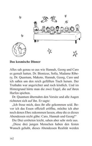 Das kosmische Dinner

Alles sah genau so aus wie Hannah, Georg und Caro
es gemalt hatten. Dr. Bionicus, Sofia, Madame Ribe-
ry, Dr. Quantum, Makoto, Hannah, Georg, Caro und
ich saßen um den reich gefüllten Tisch herum. Der
Truthahn war angerichtet und roch köstlich. Und im
Hintergrund hörte man die zwei Engel, die auf ihren
Harfen spielten.
  Dr. Quantum übernahm den Vorsitz und alle Augen
richteten sich auf ihn. Er sagte:
  „Ich freue mich, dass ihr alle gekommen seid. Be-
vor ich das Essen offiziell eröffne, möchte ich aber
noch denen Ehre zukommen lassen, ohne die es dieses
Abendessen nicht gäbe: Caro, Hannah und Georg!“
  Die Drei erröteten leicht, sahen aber sehr stolz aus.
  „Diese drei jungen Menschen haben den festen
Wunsch gehabt, dieses Abendessen Realität werden


162
 