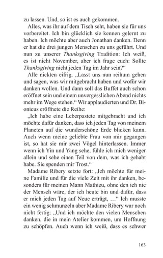 zu lassen. Und, so ist es auch gekommen.
  Alles, was ihr auf dem Tisch seht, haben sie für uns
vorbereitet. Ich bin glücklich sie kennen gelernt zu
haben. Ich möchte aber auch Jonathan danken. Denn
er hat die drei jungen Menschen zu uns geführt. Und
nun zu unserer Thanksgiving Tradition: Ich weiß,
es ist nicht November, aber ich frage euch: Sollte
Thanksgiving nicht jeden Tag im Jahr sein?“
  Alle nickten eifrig. „Lasst uns nun reihum gehen
und sagen, was wir mitgebracht haben und wofür wir
danken wollen. Und dann soll das Buffet auch schon
eröffnet sein und einem unvergesslichen Abend nichts
mehr im Wege stehen.“ Wir applaudierten und Dr. Bi-
onicus eröffnete die Reihe:
  „Ich habe eine Leberpastete mitgebracht und ich
möchte dafür danken, dass ich jeden Tag von meinem
Planeten auf die wunderschöne Erde blicken kann.
Auch wenn meine geliebte Frau von mir gegangen
ist, so hat sie mir zwei Vögel hinterlassen. Immer
wenn ich Yin und Yang sehe, fühle ich mich weniger
allein und sehe einen Teil von dem, was ich gehabt
habe. Sie spenden mir Trost.“
  Madame Ribery setzte fort: „Ich möchte für mei-
ne Familie und für die viele Zeit mit ihr danken, be-
sonders für meinen Mann Mathieu, ohne den ich nie
der Mensch wäre, der ich heute bin und dafür, dass
er mich jeden Tag auf Neue erträgt, …“ Ich musste
ein wenig schmunzeln aber Madame Ribery war noch
nicht fertig: „Und ich möchte den vielen Menschen
danken, die in mein Atelier kommen, um Hoffnung
zu schöpfen. Auch wenn ich weiß, dass es schwer


                                                  163
 