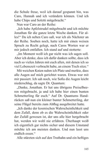 die Schule freue, weil ich darauf gespannt bin, was
Caro, Hannah und ich verändern können. Und ich
habe Chips und Soletti mitgebracht.“
  Nun war Caro an der Reihe:
  „Ich habe Apfelstrudel mitgebracht und ich möchte
Jonathan für die ganze letzte Woche danken. Für al-
les!“ Da ich neben Caro saß, war ich als Nächster an
der Reihe. Soeben noch, hatte ich mir einen weisen
Spruch zu Recht gelegt, nach Caros Worten war er
mir jedoch entfallen. Ich stand auf und stotterte:
  „Im Moment weiß ich gar nicht was ich sagen soll.
Aber ich denke, dass ich dafür danken sollte, dass ich
nach so vielen Jahren mit euch allen, mit denen ich so
viel Lebenszeit verbracht habe, an einem Tisch sitze.“
  Mit weichen Knien nahm ich Platz und merkte, dass
alle Augen auf mich gerichtet waren. Etwas war mit
mir passiert. Ich sah noch, wie Sofia die Augen leicht
niederschlug, da sagte Dr. Quantum:
  „Danke, Jonathan. Er hat uns übrigens Preiselbee-
ren mitgebracht, ja und ich habe hier einen bunten
Schmetterling für euch.“ Auf Dr. Quantums Hand-
rücken saß nun ein kleiner bunter Schmetterling, der
seine Flügel bereits zum Abflug ausgebreitet hatte.
  „Ich danke der kosmischen Wahrscheinlichkeit und
dem Zufall, denn ob es die Wahrscheinlichkeit oder
der Zufall gewesen ist, der uns alle hier hergebracht
hat, werden wir wohl nie erfahren. Überhaupt weiß
ich eigentlich gar nichts sicher und diesem Umstand
möchte ich am meisten danken. Und nun lasst uns
endlich essen.“
  Alle stürzten sich auf den Truthahn und ein heftiges


                                                  165
 