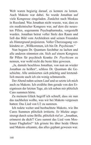 Welt waren begierig darauf, es kennen zu lernen.
Auch Makoto war dabei. So wurde Jonathan auf
viele Kongresse eingeladen. Zunächst nach Moskau
in Russland. Was Jonathan nicht wusste, war, dass es
ein medizinischer Kongress war, auf dem die neues-
ten Pillen, sogenannte Psychopharmaka, vorgestellt
wurden. Jonathan betrat voller Stolz den Raum und
ließ das Bild vom Architekten und seinen Freunden
als Hintergrund projizieren. Voller Überzeugung ver-
kündete er: „Willkommen, ich bin Dr. Psychicum.“
  Nun begann Dr. Quantum furchtbar zu lachen und
alle anderen stimmten ein. Sich auf einem Kongress
für Pillen für psychisch Kranke Dr. Psychicum zu
nennen, war wohl nicht die beste Idee gewesen.
  „Ja, damals beschloss Jonathan, von nun an wieder
Jonathan zu heißen“, schloss Dr. Quantum die Ge-
schichte. Alle amüsierten sich prächtig und letztend-
lich musste auch ich ein wenig schmunzeln.
  Der Abend nahm seinen Lauf und so setzte ich mich
auch zu Makoto. Ich erzählte ihm gerade von den Er-
eignissen der letzten Tage, als ich neben mir plötzlich
Caro summen hörte.
  Zu meinem Glück begriff ich schnell, dass sie nun
das nachholen wollte, was wir bei Makoto vergessen
hatten: Das Lied von U2 zu summen.
  Ich redete weiter und beobachtete Makoto, wie ihn
Caros Summen plötzlich irritierte. Er blickte ange-
strengt durch seine Brille, plötzlich rief er: „Jonathan,
erinnerst du dich!? Caro summt das Lied vom Mos-
kauer Flughafen!“ Ich grinste bis über beide Ohren
und Makoto erkannte, das alles geplant gewesen war.


168
 