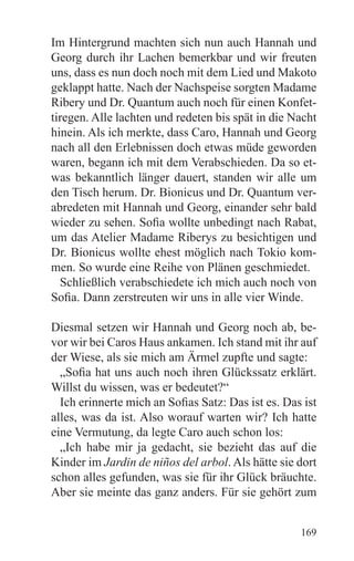 Im Hintergrund machten sich nun auch Hannah und
Georg durch ihr Lachen bemerkbar und wir freuten
uns, dass es nun doch noch mit dem Lied und Makoto
geklappt hatte. Nach der Nachspeise sorgten Madame
Ribery und Dr. Quantum auch noch für einen Konfet-
tiregen. Alle lachten und redeten bis spät in die Nacht
hinein. Als ich merkte, dass Caro, Hannah und Georg
nach all den Erlebnissen doch etwas müde geworden
waren, begann ich mit dem Verabschieden. Da so et-
was bekanntlich länger dauert, standen wir alle um
den Tisch herum. Dr. Bionicus und Dr. Quantum ver-
abredeten mit Hannah und Georg, einander sehr bald
wieder zu sehen. Sofia wollte unbedingt nach Rabat,
um das Atelier Madame Riberys zu besichtigen und
Dr. Bionicus wollte ehest möglich nach Tokio kom-
men. So wurde eine Reihe von Plänen geschmiedet.
  Schließlich verabschiedete ich mich auch noch von
Sofia. Dann zerstreuten wir uns in alle vier Winde.

Diesmal setzen wir Hannah und Georg noch ab, be-
vor wir bei Caros Haus ankamen. Ich stand mit ihr auf
der Wiese, als sie mich am Ärmel zupfte und sagte:
  „Sofia hat uns auch noch ihren Glückssatz erklärt.
Willst du wissen, was er bedeutet?“
  Ich erinnerte mich an Sofias Satz: Das ist es. Das ist
alles, was da ist. Also worauf warten wir? Ich hatte
eine Vermutung, da legte Caro auch schon los:
  „Ich habe mir ja gedacht, sie bezieht das auf die
Kinder im Jardin de niños del arbol. Als hätte sie dort
schon alles gefunden, was sie für ihr Glück bräuchte.
Aber sie meinte das ganz anders. Für sie gehört zum


                                                    169
 