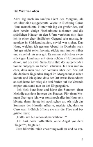 Die Welt von oben

Alles lag noch im sanften Licht des Morgens, als
ich über eine ausgedehnte Wiese in Richtung Caros
Haus marschierte. Hinter mir lag ein großer See, auf
dem bereits einige Fischerboote tuckerten und die
spärlichen Häuser an den Ufern verrieten mir, dass
ich in einer eher ländlichen Gegend sein musste, ir-
gendwo in Südskandinavien, soviel war sicher. Das
Haus, welches ich gestern Abend im Dunkeln noch
fast gar nicht sehen konnte, rückte nun immer näher
und es gefiel mir sehr gut. Es war ein schlichtes zwei-
stöckiges Landhaus mit einer schönen Holzveranda
davor, auf der zwei Schaukelstühle der aufgehenden
Sonne entgegen zu lachen schienen. Ich war mir si-
cher, dass man von der Veranda über den See auf
die dahinter liegenden Hügel im Morgendunst sehen
konnte und ich spürte, dass der Ort etwas Besonderes
an sich hatte. Ich stieg die drei Stufen auf die Veranda
empor und stand nun an der Eingangstüre.
   Ich hielt kurz inne und hörte das Summen einer
Melodie aus dem Inneren des Hauses. Für einen Mo-
ment überlegte ich, wer sonst noch aller im Haus sein
könnte, dann läutete ich auch schon an. Als sich das
Summen der Haustür näherte, merkte ich, dass es
Caro war. Fröhlich öffnete sie mir die Türe und be-
grüßte mich:
  „Hallo, ich bin schon abmarschbereit.“
  „Du hast doch hoffentlich keine Angst vor dem
Fliegen?“, fragte ich.
  Caro blinzelte mich erwartungsvoll an und so ver-


                                                     17
 