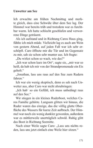Unwetter am See

Ich erwachte am frühen Nachmittag und merk-
te gleich, dass eine Schwüle über dem See lag. Der
Himmel war bereits trüb und trotzdem war es furcht-
bar warm. Ich hatte schlecht geschlafen und verwor-
rene Dinge geträumt.
  Als ich aufstand und in Richtung Caros Haus ging,
fühlte ich mich müde. Vielleicht lag es auch am Wein
von gestern Abend, auf jeden Fall war ich sehr er-
schöpft. Caro öffnete mir die Tür und im Gegensatz
zu mir, sah sie schon sehr munter aus. Ich fragte:
  „Du wirkst schon so wach, wie das?“
  „Ich war schon kurz im Ort“, sagte sie, „mir war so
heiß, da hab ich mir von der Strandpromenade ein Eis
geholt.“
  „Jonathan, lass uns raus auf den See zum Rudern
fahren.“
  Ich war ein wenig skeptisch, denn es sah nach Un-
wetter aus, aber Caro war nicht abzubringen:
  „Ich hab` so ein Gefühl, ich muss unbedingt raus
auf den See.“
  Wir stiegen in ein kleines Ruderboot, welches Ca-
ros Familie gehörte. Langsam glitten wir hinaus, die
Ruder waren das einzige, das die völlig glatte Ober-
fläche des Wassers für kurze Zeit aufbrach. Der Him-
mel war noch ein wenig dunkler geworden, außerdem
war es mittlerweile unerträglich schwül. Ruhig glitt
das Boot in Richtung Seemitte.
  Nach einer Weile sagte Caro: „Lass uns nichts re-
den, lass uns jetzt einfach eine Weile hier sitzen.“


                                                 171
 