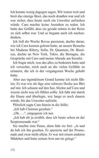 Ich konnte wenig dagegen sagen. Wir waren weit und
breit das einzige Boot, das noch draußen war und ich
war sicher, dass heute noch ein Unwetter aufziehen
würde. Caro machte keine Anstalten zu reden. Ich
hatte das Gefühl, dass sie gerade mitten in der Reise
zu sich selbst war. Und so begann auch ich nachzu-
denken.
  Ich ließ die Woche Revue passieren, dachte daran,
wie ich Caro kennen gelernt hatte, an unsere Besuche
bei Madame Ribery, Sofia, Dr. Quantum, Dr. Bioni-
cus, dachte an New York, Tokio, die Bretagne, die
Gespräche mit Caro und meine Abende am Seeufer.
  Ich fragte mich, was das alles zu bedeuten hatte und
ich versuchte, mich auch an die vielen Gefühle zu
erinnern, die ich in der vergangenen Woche gehabt
hatte.
  Aber aus irgendeinem Grund konnte ich nicht füh-
len. Es war wie als läge eine schwere Decke aus Blei
auf mir. Ich schaute auf den See, blickte auf Caro und
wusste nicht was ich fühlen sollte. Ich fuhr mir durch
die Haare und überlegte, wie lange es noch dauern
würde, bis das Unwetter aufzieht.
  Plötzlich sagte Caro hinein in die Stille:
  „Ich hab Clemens gesehen.“
  „Oh, …“, entgegnete ich nur.
  „Ich hab dir ja erzählt, dass ich heute schon an der
Seepromenade war.“
  Sie machte eine Pause, dann fuhr sie fort: „Ja und
da hab ich ihn gesehen. Er spazierte auf der Prome-
nade und zwar nicht allein. Er war mit einem anderen
Mädchen und hatte seinen Arm um sie gelegt.“


172
 