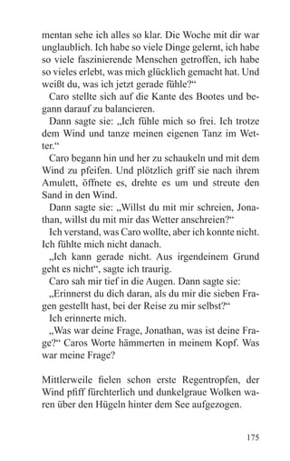 mentan sehe ich alles so klar. Die Woche mit dir war
unglaublich. Ich habe so viele Dinge gelernt, ich habe
so viele faszinierende Menschen getroffen, ich habe
so vieles erlebt, was mich glücklich gemacht hat. Und
weißt du, was ich jetzt gerade fühle?“
  Caro stellte sich auf die Kante des Bootes und be-
gann darauf zu balancieren.
  Dann sagte sie: „Ich fühle mich so frei. Ich trotze
dem Wind und tanze meinen eigenen Tanz im Wet-
ter.“
  Caro begann hin und her zu schaukeln und mit dem
Wind zu pfeifen. Und plötzlich griff sie nach ihrem
Amulett, öffnete es, drehte es um und streute den
Sand in den Wind.
  Dann sagte sie: „Willst du mit mir schreien, Jona-
than, willst du mit mir das Wetter anschreien?“
  Ich verstand, was Caro wollte, aber ich konnte nicht.
Ich fühlte mich nicht danach.
  „Ich kann gerade nicht. Aus irgendeinem Grund
geht es nicht“, sagte ich traurig.
  Caro sah mir tief in die Augen. Dann sagte sie:
  „Erinnerst du dich daran, als du mir die sieben Fra-
gen gestellt hast, bei der Reise zu mir selbst?“
  Ich erinnerte mich.
  „Was war deine Frage, Jonathan, was ist deine Fra-
ge?“ Caros Worte hämmerten in meinem Kopf. Was
war meine Frage?

Mittlerweile fielen schon erste Regentropfen, der
Wind pfiff fürchterlich und dunkelgraue Wolken wa-
ren über den Hügeln hinter dem See aufgezogen.


                                                   175
 