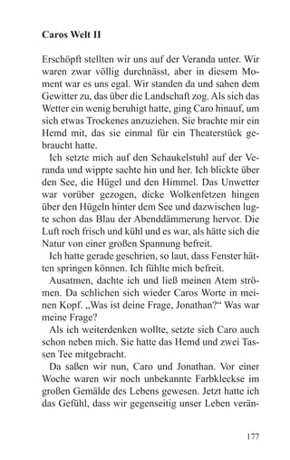 Caros Welt II

Erschöpft stellten wir uns auf der Veranda unter. Wir
waren zwar völlig durchnässt, aber in diesem Mo-
ment war es uns egal. Wir standen da und sahen dem
Gewitter zu, das über die Landschaft zog. Als sich das
Wetter ein wenig beruhigt hatte, ging Caro hinauf, um
sich etwas Trockenes anzuziehen. Sie brachte mir ein
Hemd mit, das sie einmal für ein Theaterstück ge-
braucht hatte.
  Ich setzte mich auf den Schaukelstuhl auf der Ve-
randa und wippte sachte hin und her. Ich blickte über
den See, die Hügel und den Himmel. Das Unwetter
war vorüber gezogen, dicke Wolkenfetzen hingen
über den Hügeln hinter dem See und dazwischen lug-
te schon das Blau der Abenddämmerung hervor. Die
Luft roch frisch und kühl und es war, als hätte sich die
Natur von einer großen Spannung befreit.
  Ich hatte gerade geschrien, so laut, dass Fenster hät-
ten springen können. Ich fühlte mich befreit.
  Ausatmen, dachte ich und ließ meinen Atem strö-
men. Da schlichen sich wieder Caros Worte in mei-
nen Kopf. „Was ist deine Frage, Jonathan?“ Was war
meine Frage?
  Als ich weiterdenken wollte, setzte sich Caro auch
schon neben mich. Sie hatte das Hemd und zwei Tas-
sen Tee mitgebracht.
  Da saßen wir nun, Caro und Jonathan. Vor einer
Woche waren wir noch unbekannte Farbkleckse im
großen Gemälde des Lebens gewesen. Jetzt hatte ich
das Gefühl, dass wir gegenseitig unser Leben verän-


                                                    177
 