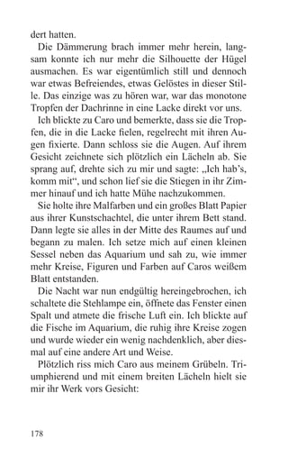 dert hatten.
  Die Dämmerung brach immer mehr herein, lang-
sam konnte ich nur mehr die Silhouette der Hügel
ausmachen. Es war eigentümlich still und dennoch
war etwas Befreiendes, etwas Gelöstes in dieser Stil-
le. Das einzige was zu hören war, war das monotone
Tropfen der Dachrinne in eine Lacke direkt vor uns.
  Ich blickte zu Caro und bemerkte, dass sie die Trop-
fen, die in die Lacke fielen, regelrecht mit ihren Au-
gen fixierte. Dann schloss sie die Augen. Auf ihrem
Gesicht zeichnete sich plötzlich ein Lächeln ab. Sie
sprang auf, drehte sich zu mir und sagte: „Ich hab’s,
komm mit“, und schon lief sie die Stiegen in ihr Zim-
mer hinauf und ich hatte Mühe nachzukommen.
  Sie holte ihre Malfarben und ein großes Blatt Papier
aus ihrer Kunstschachtel, die unter ihrem Bett stand.
Dann legte sie alles in der Mitte des Raumes auf und
begann zu malen. Ich setze mich auf einen kleinen
Sessel neben das Aquarium und sah zu, wie immer
mehr Kreise, Figuren und Farben auf Caros weißem
Blatt entstanden.
  Die Nacht war nun endgültig hereingebrochen, ich
schaltete die Stehlampe ein, öffnete das Fenster einen
Spalt und atmete die frische Luft ein. Ich blickte auf
die Fische im Aquarium, die ruhig ihre Kreise zogen
und wurde wieder ein wenig nachdenklich, aber dies-
mal auf eine andere Art und Weise.
  Plötzlich riss mich Caro aus meinem Grübeln. Tri-
umphierend und mit einem breiten Lächeln hielt sie
mir ihr Werk vors Gesicht:



178
 
