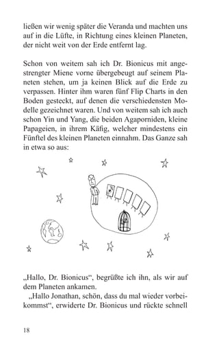 ließen wir wenig später die Veranda und machten uns
auf in die Lüfte, in Richtung eines kleinen Planeten,
der nicht weit von der Erde entfernt lag.

Schon von weitem sah ich Dr. Bionicus mit ange-
strengter Miene vorne übergebeugt auf seinem Pla-
neten stehen, um ja keinen Blick auf die Erde zu
verpassen. Hinter ihm waren fünf Flip Charts in den
Boden gesteckt, auf denen die verschiedensten Mo-
delle gezeichnet waren. Und von weitem sah ich auch
schon Yin und Yang, die beiden Agaporniden, kleine
Papageien, in ihrem Käfig, welcher mindestens ein
Fünftel des kleinen Planeten einnahm. Das Ganze sah
in etwa so aus:




„Hallo, Dr. Bionicus“, begrüßte ich ihn, als wir auf
dem Planeten ankamen.
 „Hallo Jonathan, schön, dass du mal wieder vorbei-
kommst“, erwiderte Dr. Bionicus und rückte schnell


18
 