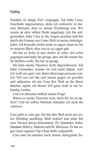 Epilog

Seitdem ist einige Zeit vergangen. Ich habe Caros
Geschenk angenommen, denn ich realisierte in die-
sem Moment, dass es unsere Zeichnung war. Wir
waren an dem selben Punkt angelangt. Ich bin auf-
gestanden, habe Caro in die Augen gesehen und bin
durch das Fenster aus Caros Welt in meine zurückge-
kehrt. Ich brauchte nichts mehr zu sagen, denn sie las
in meinem Blick alles was es zu sagen gab.
  Ich bin zu Sofia in den Jardin de niños del arbol
gegangen und habe ihr gesagt, dass ich für immer bei
ihr bleiben wolle. Sie hat Ja gesagt.
  Ich habe meine Theorien nicht abgeschlossen. Ich
habe verstanden, warum sie sich nicht fügten, weil
ich wohl nie ganz von ihnen überzeugt gewesen war.
Ein Teil von mir hat sich immer gegen sie gewehrt
und spätestens als mir Caro ihre Welt an die Brust
drückte, spürte ich diesen Teil ganz stark in mir le-
bendig werden.
  Und ich erkannte endlich meine Frage:
  Waren es meine Theorien wert, mich für sie zu op-
fern? Und im selben Moment erkannte ich auch die
Antwort.

Caro geht es sehr gut. Sie hat ihre Welt noch am ers-
ten Schultag unzählige Male kopiert und jeder hat
eine Version davon bekommen: Dr. Quantum, Sofia,
Madame Ribery, Makoto und Dr. Bionicus. Er hat so-
gar einen eigenen Flip Chart dafür aufgestellt.
  Caro und ich machen noch immer aufregende Sa-


180
 