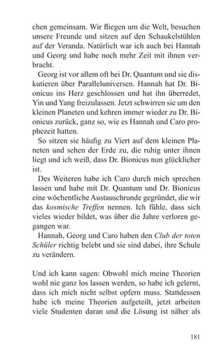 chen gemeinsam. Wir fliegen um die Welt, besuchen
unsere Freunde und sitzen auf den Schaukelstühlen
auf der Veranda. Natürlich war ich auch bei Hannah
und Georg und habe noch mehr Zeit mit ihnen ver-
bracht.
  Georg ist vor allem oft bei Dr. Quantum und sie dis-
kutieren über Paralleluniversen. Hannah hat Dr. Bi-
onicus ins Herz geschlossen und hat ihn überredet,
Yin und Yang freizulassen. Jetzt schwirren sie um den
kleinen Planeten und kehren immer wieder zu Dr. Bi-
onicus zurück, ganz so, wie es Hannah und Caro pro-
phezeit hatten.
  So sitzen sie häufig zu Viert auf dem kleinen Pla-
neten und sehen der Erde zu, die ruhig unter ihnen
liegt und ich weiß, dass Dr. Bionicus nun glücklicher
ist.
  Des Weiteren habe ich Caro durch mich sprechen
lassen und habe mit Dr. Quantum und Dr. Bionicus
eine wöchentliche Austauschrunde gegründet, die wir
das kosmische Treffen nennen. Ich fühle, dass sich
vieles wieder bildet, was über die Jahre verloren ge-
gangen war.
  Hannah, Georg und Caro haben den Club der toten
Schüler richtig belebt und sie sind dabei, ihre Schule
zu verändern.

Und ich kann sagen: Obwohl mich meine Theorien
wohl nie ganz los lassen werden, so habe ich gelernt,
dass ich mich nicht selbst opfern muss. Stattdessen
habe ich meine Theorien aufgeteilt, jetzt arbeiten
viele Studenten daran und die Lösung ist näher als


                                                  181
 