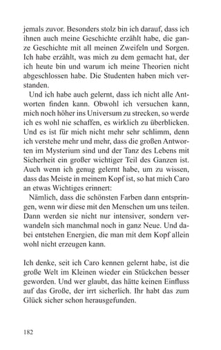 jemals zuvor. Besonders stolz bin ich darauf, dass ich
ihnen auch meine Geschichte erzählt habe, die gan-
ze Geschichte mit all meinen Zweifeln und Sorgen.
Ich habe erzählt, was mich zu dem gemacht hat, der
ich heute bin und warum ich meine Theorien nicht
abgeschlossen habe. Die Studenten haben mich ver-
standen.
  Und ich habe auch gelernt, dass ich nicht alle Ant-
worten finden kann. Obwohl ich versuchen kann,
mich noch höher ins Universum zu strecken, so werde
ich es wohl nie schaffen, es wirklich zu überblicken.
Und es ist für mich nicht mehr sehr schlimm, denn
ich verstehe mehr und mehr, dass die großen Antwor-
ten im Mysterium sind und der Tanz des Lebens mit
Sicherheit ein großer wichtiger Teil des Ganzen ist.
Auch wenn ich genug gelernt habe, um zu wissen,
dass das Meiste in meinem Kopf ist, so hat mich Caro
an etwas Wichtiges erinnert:
  Nämlich, dass die schönsten Farben dann entsprin-
gen, wenn wir diese mit den Menschen um uns teilen.
Dann werden sie nicht nur intensiver, sondern ver-
wandeln sich manchmal noch in ganz Neue. Und da-
bei entstehen Energien, die man mit dem Kopf allein
wohl nicht erzeugen kann.

Ich denke, seit ich Caro kennen gelernt habe, ist die
große Welt im Kleinen wieder ein Stückchen besser
geworden. Und wer glaubt, das hätte keinen Einfluss
auf das Große, der irrt sicherlich. Ihr habt das zum
Glück sicher schon herausgefunden.



182
 