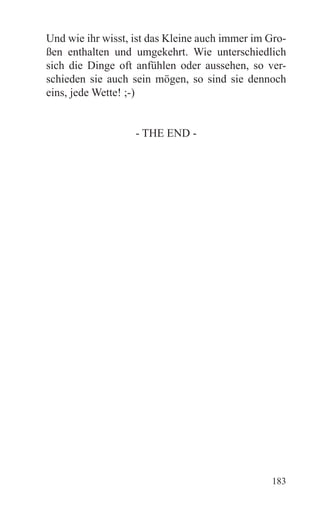 Und wie ihr wisst, ist das Kleine auch immer im Gro-
ßen enthalten und umgekehrt. Wie unterschiedlich
sich die Dinge oft anfühlen oder aussehen, so ver-
schieden sie auch sein mögen, so sind sie dennoch
eins, jede Wette! ;-)


                   - THE END -




                                                183
 