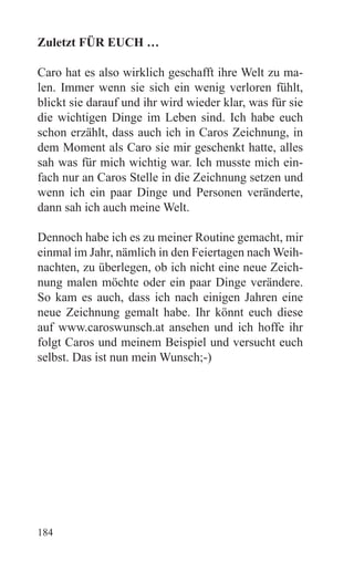 Zuletzt FÜR EUCH …

Caro hat es also wirklich geschafft ihre Welt zu ma-
len. Immer wenn sie sich ein wenig verloren fühlt,
blickt sie darauf und ihr wird wieder klar, was für sie
die wichtigen Dinge im Leben sind. Ich habe euch
schon erzählt, dass auch ich in Caros Zeichnung, in
dem Moment als Caro sie mir geschenkt hatte, alles
sah was für mich wichtig war. Ich musste mich ein-
fach nur an Caros Stelle in die Zeichnung setzen und
wenn ich ein paar Dinge und Personen veränderte,
dann sah ich auch meine Welt.

Dennoch habe ich es zu meiner Routine gemacht, mir
einmal im Jahr, nämlich in den Feiertagen nach Weih-
nachten, zu überlegen, ob ich nicht eine neue Zeich-
nung malen möchte oder ein paar Dinge verändere.
So kam es auch, dass ich nach einigen Jahren eine
neue Zeichnung gemalt habe. Ihr könnt euch diese
auf www.caroswunsch.at ansehen und ich hoffe ihr
folgt Caros und meinem Beispiel und versucht euch
selbst. Das ist nun mein Wunsch;-)




184
 