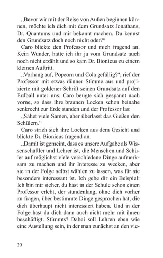 „Bevor wir mit der Reise von Außen beginnen kön-
nen, möchte ich dich mit dem Grundsatz Jonathans,
Dr. Quantums und mir bekannt machen. Du kennst
den Grundsatz doch noch nicht oder?“
  Caro blickte den Professor und mich fragend an.
Kein Wunder, hatte ich ihr ja vom Grundsatz auch
noch nicht erzählt und so kam Dr. Bionicus zu einem
kleinen Auftritt.
  „Vorhang auf, Popcorn und Cola gefällig?“, rief der
Professor mit etwas dünner Stimme aus und proji-
zierte mit goldener Schrift seinen Grundsatz auf den
Erdball unter uns. Caro beugte sich gespannt nach
vorne, so dass ihre braunen Locken schon beinahe
senkrecht zur Erde standen und der Professor las:
  „Sähet viele Samen, aber überlasst das Gießen den
Schülern.“
  Caro strich sich ihre Locken aus dem Gesicht und
blickte Dr. Bionicus fragend an.
  „Damit ist gemeint, dass es unsere Aufgabe als Wis-
senschaftler und Lehrer ist, die Menschen und Schü-
ler auf möglichst viele verschiedene Dinge aufmerk-
sam zu machen und ihr Interesse zu wecken, aber
sie in der Folge selbst wählen zu lassen, was für sie
besonders interessant ist. Ich gebe dir ein Beispiel:
Ich bin mir sicher, du hast in der Schule schon einen
Professor erlebt, der stundenlang, ohne dich vorher
zu fragen, über bestimmte Dinge gesprochen hat, die
dich überhaupt nicht interessiert haben. Und in der
Folge hast du dich dann auch nicht mehr mit ihnen
beschäftigt. Stimmts? Dabei soll Lehren eben wie
eine Austellung sein, in der man zunächst an den vie-


20
 