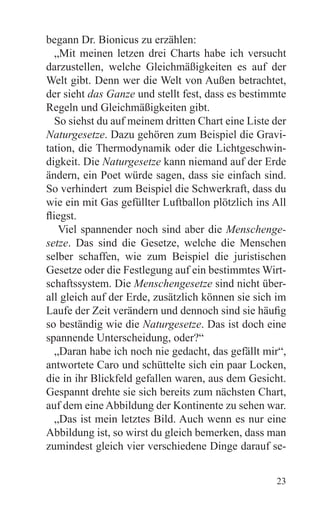 begann Dr. Bionicus zu erzählen:
   „Mit meinen letzen drei Charts habe ich versucht
darzustellen, welche Gleichmäßigkeiten es auf der
Welt gibt. Denn wer die Welt von Außen betrachtet,
der sieht das Ganze und stellt fest, dass es bestimmte
Regeln und Gleichmäßigkeiten gibt.
   So siehst du auf meinem dritten Chart eine Liste der
Naturgesetze. Dazu gehören zum Beispiel die Gravi-
tation, die Thermodynamik oder die Lichtgeschwin-
digkeit. Die Naturgesetze kann niemand auf der Erde
ändern, ein Poet würde sagen, dass sie einfach sind.
So verhindert zum Beispiel die Schwerkraft, dass du
wie ein mit Gas gefüllter Luftballon plötzlich ins All
fliegst.
    Viel spannender noch sind aber die Menschenge-
setze. Das sind die Gesetze, welche die Menschen
selber schaffen, wie zum Beispiel die juristischen
Gesetze oder die Festlegung auf ein bestimmtes Wirt-
schaftssystem. Die Menschengesetze sind nicht über-
all gleich auf der Erde, zusätzlich können sie sich im
Laufe der Zeit verändern und dennoch sind sie häufig
so beständig wie die Naturgesetze. Das ist doch eine
spannende Unterscheidung, oder?“
   „Daran habe ich noch nie gedacht, das gefällt mir“,
antwortete Caro und schüttelte sich ein paar Locken,
die in ihr Blickfeld gefallen waren, aus dem Gesicht.
Gespannt drehte sie sich bereits zum nächsten Chart,
auf dem eine Abbildung der Kontinente zu sehen war.
   „Das ist mein letztes Bild. Auch wenn es nur eine
Abbildung ist, so wirst du gleich bemerken, dass man
zumindest gleich vier verschiedene Dinge darauf se-


                                                    23
 