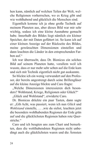hen kann, nämlich auf welchen Teilen der Welt, wel-
che Religionen vorherrschen, wo es Krieg gibt und
wie wohlhabend und glücklich die Menschen sind.
  Eigentlich komme ich ja ohne große Technik auf
meinem Planeten aus, aber dieses Bild war mir sehr
wichtig, sodass ich eine kleine Ausnahme gemacht
habe. Innerhalb des Bildes liegt nämlich ein kleiner
Speicher, der mit Daten gefüttert ist. So kann ich auf
einer kleinen Anzeige auf der Rückseite des Bildes,
meine gewünschten Dimensionen einstellen und
dann leuchten die Länder in den entsprechenden Far-
ben auf.“
  Ich war überrascht, dass Dr. Bionicus ein solches
Bild auf seinem Planeten hatte, vorallem weil ich
wusste, dass er nur mehr sehr selten auf die Erde kam
und sich mit Technik eigentlich nicht gut auskannte.
  So blickte ich ein wenig verwundert auf den Profes-
sor, der bereits angestrengt durch seine Brillengläser
auf die kleine Anzeige blickte und Caro fragte:
  „Welche Dimensionen interessieren dich beson-
ders? Wohlstand, Kriege, Religionen oder Glück?“
  „Glück und Wohlstand“, erwiderte Caro.
  Dr. Bionicus drückte ein paar Tasten, dann sagte
er: „Gib Acht, was passiert, wenn ich nun Glück und
Wohlstand einstelle, … ,wie du siehst, leuchten jetzt
die besonders wohlhabenden Regionen der Erde grün
auf und die glücklichsten Regionen haben rote Quer-
striche.“
  Caro und ich beugten uns zum Chart und bemerk-
ten, dass die wohlhabendsten Regionen nicht unbe-
dingt auch die glücklichsten waren und die Ärmsten


24
 