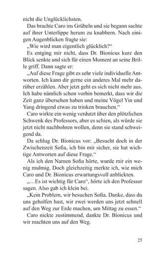 nicht die Unglücklichsten.
  Das brachte Caro ins Grübeln und sie begann sachte
auf ihrer Unterlippe herum zu knabbern. Nach eini-
gen Augenblicken fragte sie:
  „Wie wird man eigentlich glücklich?“
  Es entging mir nicht, dass Dr. Bionicus kurz den
Blick senkte und sich für einen Moment an seine Bril-
le griff. Dann sagte er:
  „Auf diese Frage gibt es sehr viele individuelle Ant-
worten. Ich kann dir gerne ein anderes Mal mehr da-
rüber erzählen. Aber jetzt geht es sich nicht mehr aus.
Ich habe nämlich schon vorhin bemerkt, dass wir die
Zeit ganz übersehen haben und meine Vögel Yin und
Yang dringend etwas zu trinken brauchen.“
  Caro wirkte ein wenig verdutzt über den plötzlichen
Schwenk des Professors, aber es schien, als würde sie
jetzt nicht nachbohren wollen, denn sie stand schwei-
gend da.
  Da schlug Dr. Bionicus vor: „Besucht doch in der
Zwischenzeit Sofia, ich bin mir sicher, sie hat wich-
tige Antworten auf diese Frage.“
  Als ich den Namen Sofia hörte, wurde mir ein we-
nig mulmig. Doch gleichzeitig merkte ich, wie mich
Caro und Dr. Bionicus erwartungsvoll anblickten.
  „…Es ist wichtig für Caro“, hörte ich den Professor
sagen. Also gab ich klein bei.
  „Kein Problem, wir besuchen Sofia. Danke, dass du
uns geholfen hast, wir zwei werden uns jetzt schnell
auf den Weg zur Erde machen, um Mittag zu essen.“
  Caro nickte zustimmend, dankte Dr. Bionicus und
wir machten uns auf den Weg.


                                                    25
 